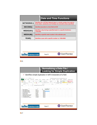 Date and Time Functions
Page 26
NETWORKS ()
Identifies the ACTUAL Network days in a whole number from start to
finish dates. (weekends and holidays are excluded unless specified)
SECOND() Identifies seconds in a time field ie:0-59
WEEKDAY()
Identifies a day during a specified week in a specific timeframe.
1=Sunday
WEEKUM() Identifies a specific week number in the calendar year
YEAR() Identifies a year with a specific number i.e: 1900-9999
Normalizing a Data File /
Looking for Simple Duplication
 Identifies simple duplication in left 8 characters of a field
Page 27
26
27
 