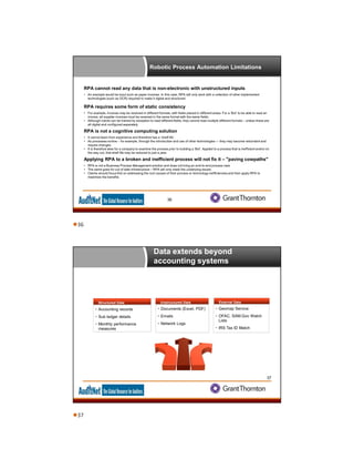 Robotic Process Automation Limitations
36
RPA cannot read any data that is non-electronic with unstructured inputs
• An example would be input such as paper invoices. In this case, RPA will only work with a collection of other implemented
technologies (such as OCR) required to make it digital and structured.
RPA requires some form of static consistency
• For example, invoices may be received in different formats, with fields placed in different areas. For a ‘Bot’ to be able to read an
invoice, all supplier invoices must be received in the same format with the same fields.
• Although robots can be trained by exception to read different fields, they cannot read multiple different formats – unless these are
all digital and configured separately.
RPA is not a cognitive computing solution
• It cannot learn from experience and therefore has a ‘shelf life’.
• As processes evolve – for example, through the introduction and use of other technologies — they may become redundant and
require changes.
• It is therefore wise for a company to examine the process prior to building a ‘Bot’. Applied to a process that is inefficient and/or on
the way out, that shelf life may be reduced to just a year.
Applying RPA to a broken and inefficient process will not fix it – "paving cowpaths"
• RPA is not a Business Process Management solution and does not bring an end-to-end process view
• The same goes for out of date infrastructure – RPA will only mask the underlying issues.
• Clients should focus first on addressing the root causes of their process or technology inefficiencies and then apply RPA to
maximize the benefits.
Data extends beyond
accounting systems
37
Structured Data
 Accounting records
 Sub ledger details
 Monthly performance
measures
Unstructured DataUnstructured Data
 Documents (Excel, PDF)
 Emails
 Network Logs
External DataExternal Data
 Geomap Service
 OFAC, SAM.Gov Watch
Lists
 IRS Tax ID Match
36
37
 