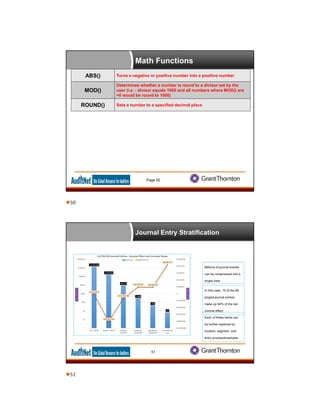 Math Functions
Page 50
ABS() Turns a negative or positive number into a positive number
MOD()
Determines whether a number is round to a divisor set by the
user (i.e. : divisor equals 1000 and all numbers where MOD() are
=0 would be round to 1000)
ROUND() Sets a number to a specified decimal place
Journal Entry Stratification
In this case, 15 of the 65
largest journal entries
make up 94% of the net
income effect
Millions of journal entries
can be compressed into a
single view.
Each of these items can
be further explored by
location, segment, and
entry process/employee.
51
50
51
 