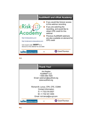 AuditNet® and cRisk Academy
If you would like forever access
to this webinar recording
If you are watching the
recording, and would like to
obtain CPE credit for this
webinar
Previous AuditNet® webinars
are also available on-demand for
CPE credit
http://criskacademy.com
http://ondemand.criskacademy.com
Use coupon code: 50OFF for a
discount on this webinar for one week
60
Thank You!
Jim Kaplan
AuditNet® LLC
1-800-385-1625
Email: webinars@auditnet.org
www.auditnet.org
Richard B. Lanza, CPA, CFE, CGMA
Contact Information
D: +1 732 516 5527
M: +1 732 331 3494
Email: rich.lanza@us.gt.com
61
60
61
 