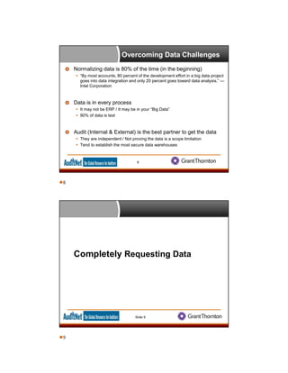Overcoming Data Challenges
Normalizing data is 80% of the time (in the beginning)
 “By most accounts, 80 percent of the development effort in a big data project
goes into data integration and only 20 percent goes toward data analysis.” —
Intel Corporation
Data is in every process
 It may not be ERP / It may be in your “Big Data”
 90% of data is text
Audit (Internal & External) is the best partner to get the data
 They are independent / Not proving the data is a scope limitation
 Tend to establish the most secure data warehouses
8
Completely Requesting Data
Slide 9
8
9
 