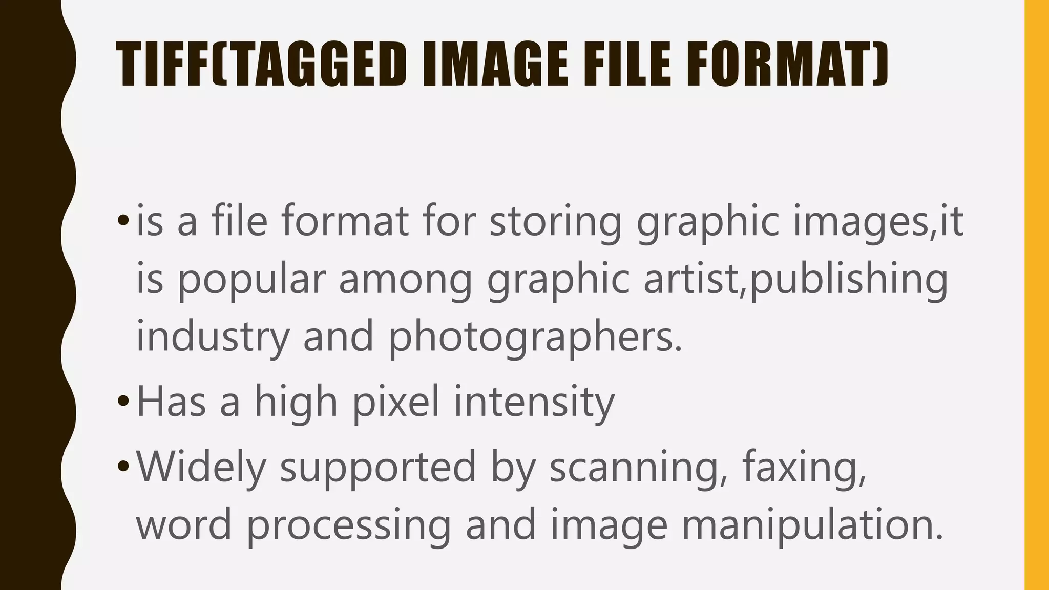 TIFF(TAGGED IMAGE FILE FORMAT)
•is a file format for storing graphic images,it
is popular among graphic artist,publishing
industry and photographers.
•Has a high pixel intensity
•Widely supported by scanning, faxing,
word processing and image manipulation.
 