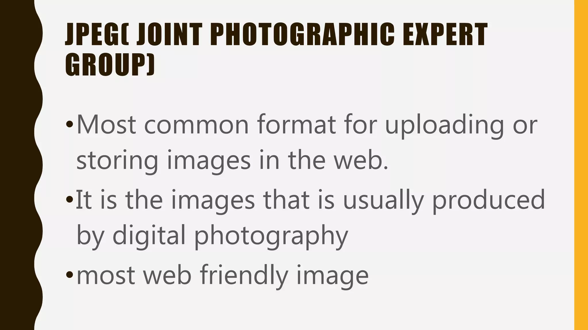 JPEG( JOINT PHOTOGRAPHIC EXPERT
GROUP)
•Most common format for uploading or
storing images in the web.
•It is the images that is usually produced
by digital photography
•most web friendly image
 