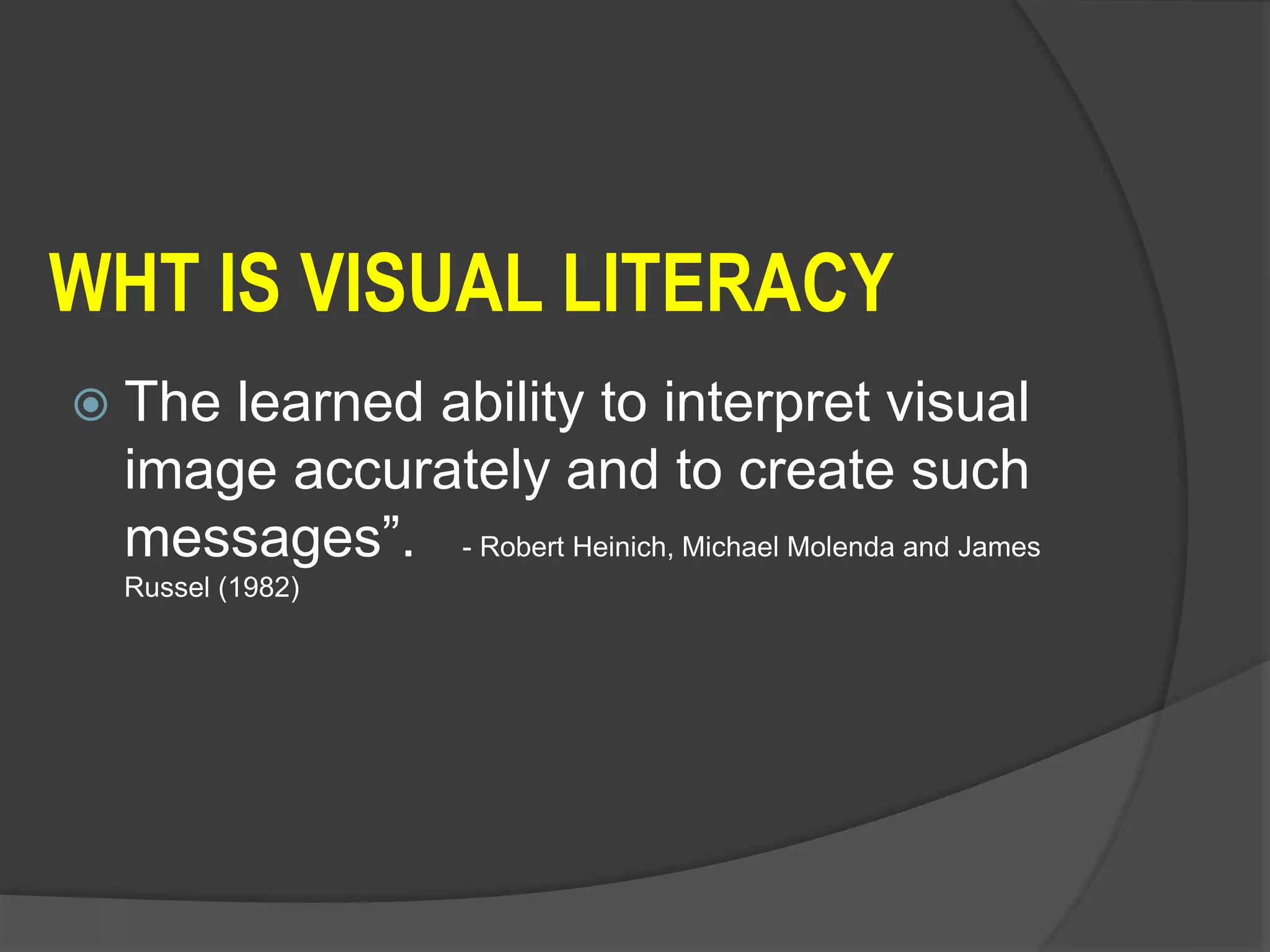 WHT IS VISUAL LITERACY
 The learned ability to interpret visual
image accurately and to create such
messages”. - Robert Heinich, Michael Molenda and James
Russel (1982)
 