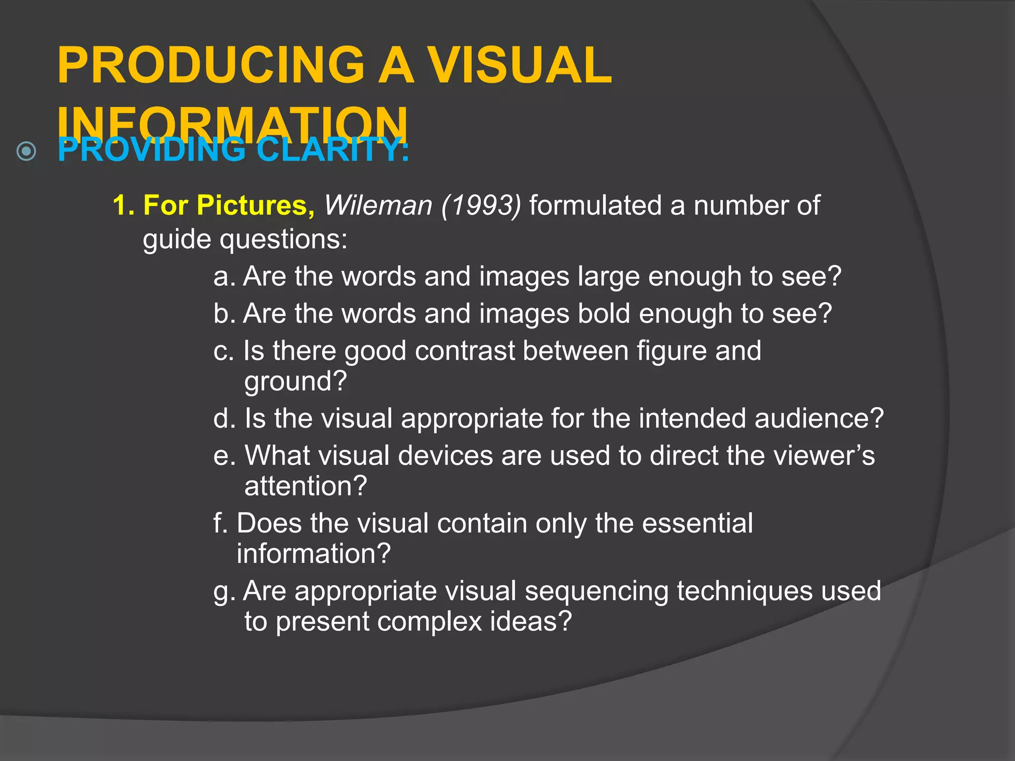 PRODUCING A VISUAL
INFORMATION PROVIDING CLARITY:
1. For Pictures, Wileman (1993) formulated a number of
guide questions:
a. Are the words and images large enough to see?
b. Are the words and images bold enough to see?
c. Is there good contrast between figure and
ground?
d. Is the visual appropriate for the intended audience?
e. What visual devices are used to direct the viewer’s
attention?
f. Does the visual contain only the essential
information?
g. Are appropriate visual sequencing techniques used
to present complex ideas?
 