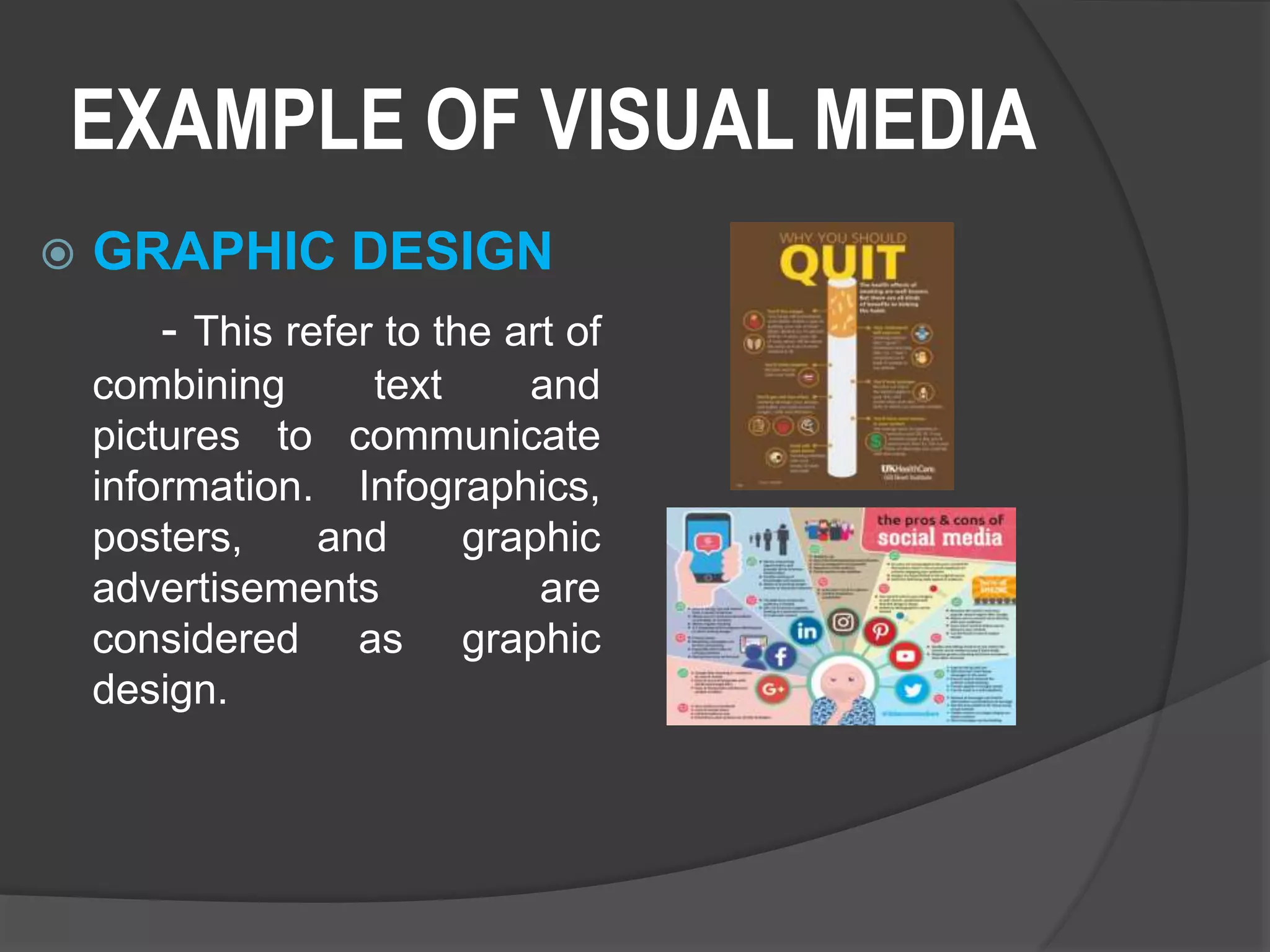 EXAMPLE OF VISUAL MEDIA
 GRAPHIC DESIGN
- This refer to the art of
combining text and
pictures to communicate
information. Infographics,
posters, and graphic
advertisements are
considered as graphic
design.
 