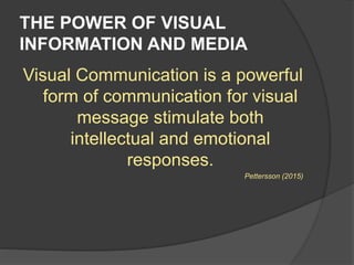 THE POWER OF VISUAL
INFORMATION AND MEDIA
Visual Communication is a powerful
form of communication for visual
message stimulate both
intellectual and emotional
responses.
Pettersson (2015)
 