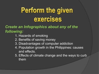Create an Infographics about any of the
following:
1. Hazards of smoking
2. Benefits of saving money
3. Disadvantages of computer addiction
4. Population growth in the Philippines: causes
and effects.
5. Effects of climate change and the ways to curb
them
 