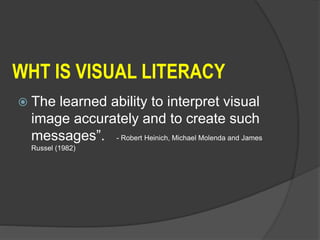 WHT IS VISUAL LITERACY
 The learned ability to interpret visual
image accurately and to create such
messages”. - Robert Heinich, Michael Molenda and James
Russel (1982)
 