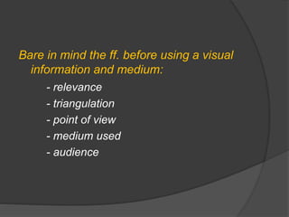 Bare in mind the ff. before using a visual
information and medium:
- relevance
- triangulation
- point of view
- medium used
- audience
 
