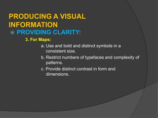 PRODUCING A VISUAL
INFORMATION
 PROVIDING CLARITY:
3. For Maps:
a. Use and bold and distinct symbols in a
consistent size.
b. Restrict numbers of typefaces and complexity of
patterns.
c. Provide distinct contrast in form and
dimensions.
 