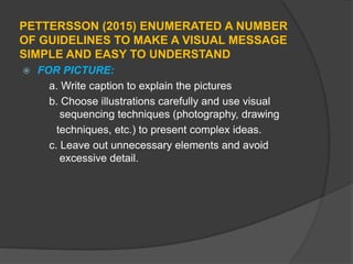 PETTERSSON (2015) ENUMERATED A NUMBER
OF GUIDELINES TO MAKE A VISUAL MESSAGE
SIMPLE AND EASY TO UNDERSTAND
 FOR PICTURE:
a. Write caption to explain the pictures
b. Choose illustrations carefully and use visual
sequencing techniques (photography, drawing
techniques, etc.) to present complex ideas.
c. Leave out unnecessary elements and avoid
excessive detail.
 