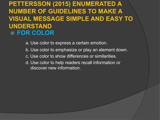PETTERSSON (2015) ENUMERATED A
NUMBER OF GUIDELINES TO MAKE A
VISUAL MESSAGE SIMPLE AND EASY TO
UNDERSTAND
 FOR COLOR
a. Use color to express a certain emotion.
b. Use color to emphasize or play an element down.
c. Use color to show differences or similarities.
d. Use color to help readers recall information or
discover new information.
 