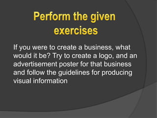 If you were to create a business, what
would it be? Try to create a logo, and an
advertisement poster for that business
and follow the guidelines for producing
visual information
 