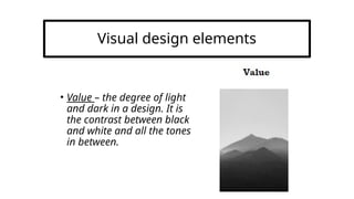 Visual design elements
• Value – the degree of light
and dark in a design. It is
the contrast between black
and white and all the tones
in between.
 