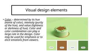 Visual design elements
• Color – determined by its hue
(name of color), intensity (purity
of the hue), and value (lightness
or darkness of hue). Color and
color combination can play a
large role in the design. Color
may be used for emphasis or to
elicit emotions from viewers.
 