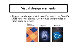 Visual design elements
• Shape – usually a geometric area that stands out from the
space next to or around it, or because of differences in
value, color, or texture.
 