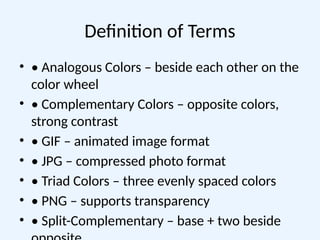 Definition of Terms
• • Analogous Colors – beside each other on the
color wheel
• • Complementary Colors – opposite colors,
strong contrast
• • GIF – animated image format
• • JPG – compressed photo format
• • Triad Colors – three evenly spaced colors
• • PNG – supports transparency
• • Split-Complementary – base + two beside
 