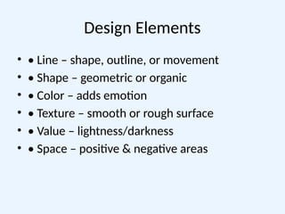 Design Elements
• • Line – shape, outline, or movement
• • Shape – geometric or organic
• • Color – adds emotion
• • Texture – smooth or rough surface
• • Value – lightness/darkness
• • Space – positive & negative areas
 