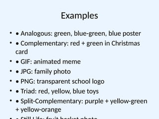 Examples
• • Analogous: green, blue-green, blue poster
• • Complementary: red + green in Christmas
card
• • GIF: animated meme
• • JPG: family photo
• • PNG: transparent school logo
• • Triad: red, yellow, blue toys
• • Split-Complementary: purple + yellow-green
+ yellow-orange
 