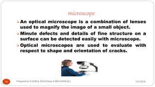 microscope
7/27/2018Prepared by S.GOKUL RAJA [Dept of MECHANICAL]14
An optical microscope is a combination of lenses
used to magnify the image of a small object.
Minute defects and details of fine structure on a
surface can be detected easily with microscope.
Optical microscopes are used to evaluate with
respect to shape and orientation of cracks.
 