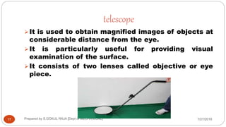 telescope
7/27/2018Prepared by S.GOKUL RAJA [Dept of MECHANICAL]17
It is used to obtain magnified images of objects at
considerable distance from the eye.
It is particularly useful for providing visual
examination of the surface.
It consists of two lenses called objective or eye
piece.
 