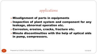 applications
Misalignment of parts in equipments
Inspection of plant system and component for any
leakage, abnormal operation etc.
Corrosion, erosion, cracks, fracture etc.
Minute discontinuities with the help of optical aids
in pump, compressors.
7/27/201821 Prepared by S.GOKUL RAJA [Dept of MECHANICAL]
 