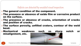 Defects can detected by unaided visual inspection
7/27/2018Prepared by S.GOKUL RAJA [Dept of MECHANICAL]9
The general condition of the component.
The presence or absence of oxide film or corrosive product
on the surface.
The presence or absence of cracks, orientation of cracks
and position of cracks.
The surface porosity, unfilled craters, contour of the weld
bead.
Mechanical weakness such as sharp notch or
misalignment, etc.
 