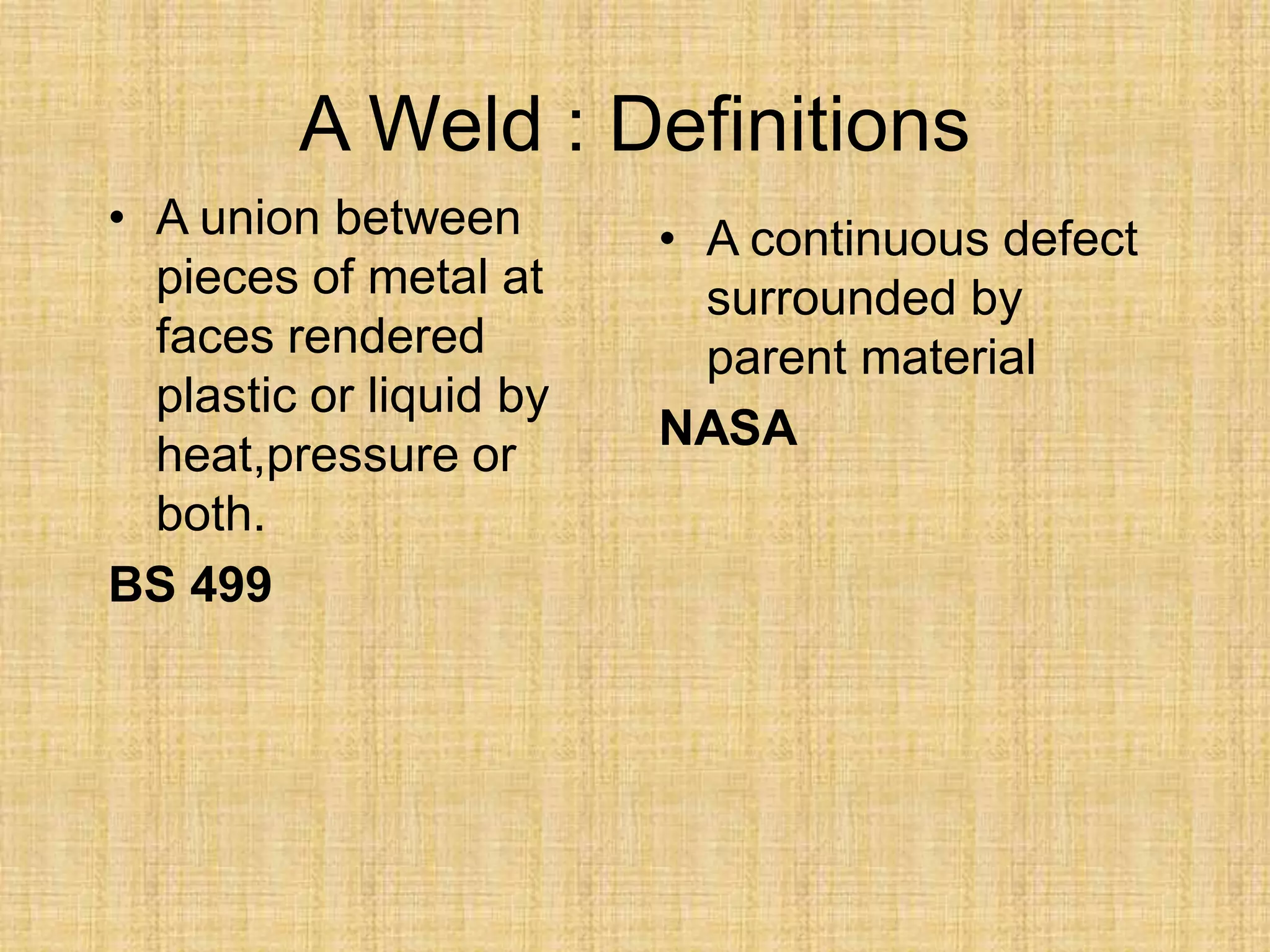 A Weld : Definitions
• A union between
pieces of metal at
faces rendered
plastic or liquid by
heat,pressure or
both.
BS 499
• A continuous defect
surrounded by
parent material
NASA
 
