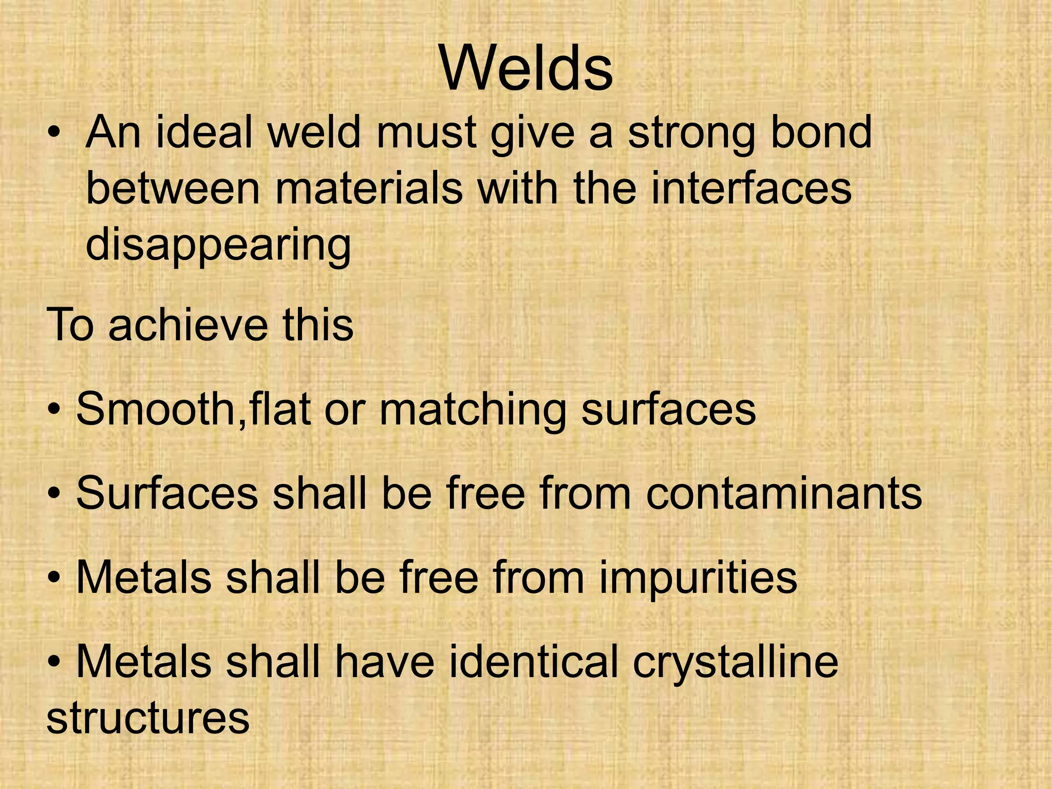 Welds
• An ideal weld must give a strong bond
between materials with the interfaces
disappearing
To achieve this
• Smooth,flat or matching surfaces
• Surfaces shall be free from contaminants
• Metals shall be free from impurities
• Metals shall have identical crystalline
structures
 