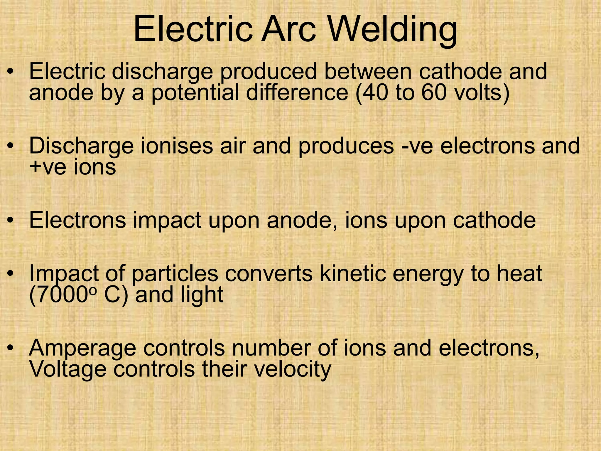 Electric Arc Welding
• Electric discharge produced between cathode and
anode by a potential difference (40 to 60 volts)
• Discharge ionises air and produces -ve electrons and
+ve ions
• Electrons impact upon anode, ions upon cathode
• Impact of particles converts kinetic energy to heat
(7000o C) and light
• Amperage controls number of ions and electrons,
Voltage controls their velocity
 