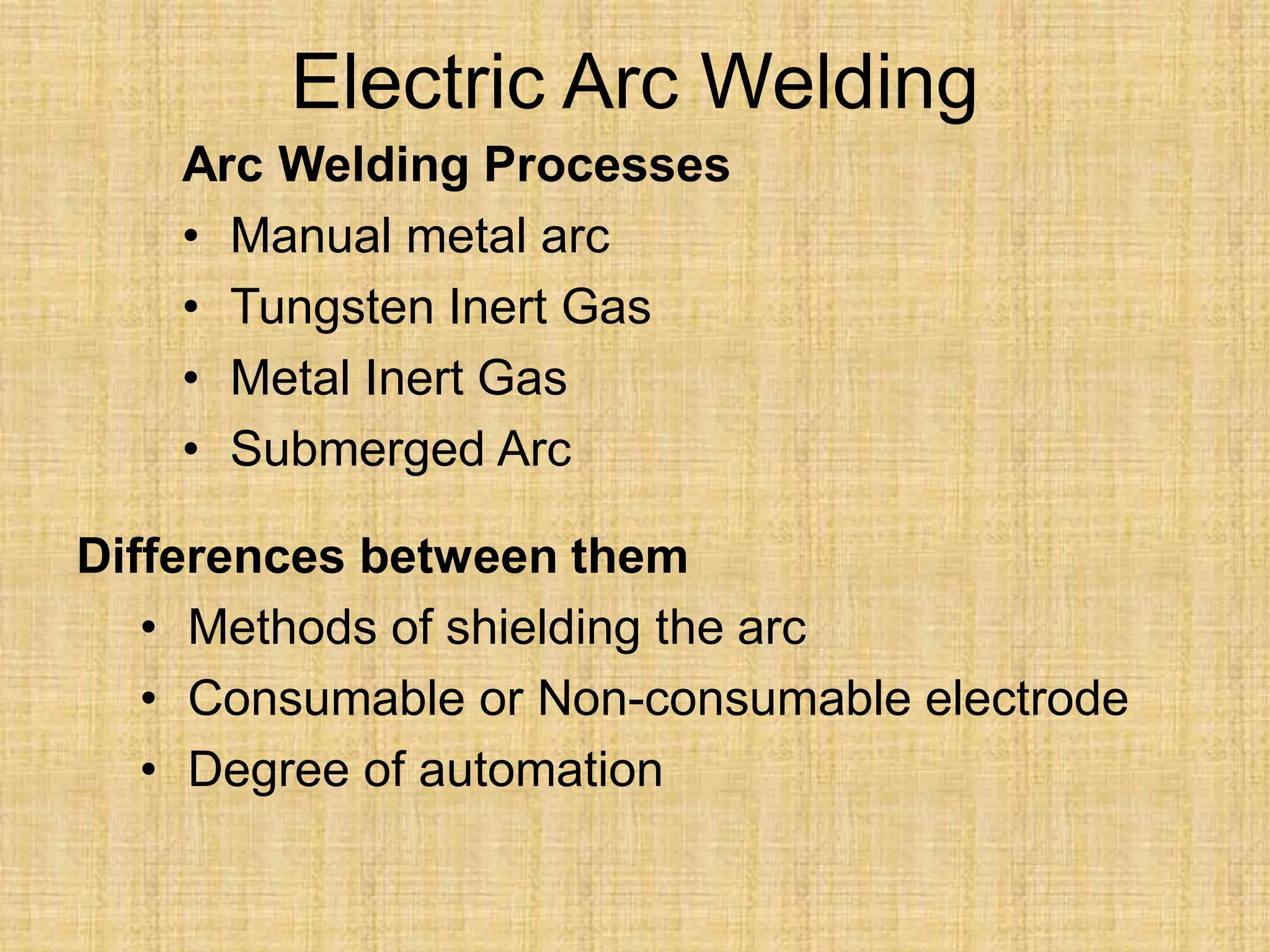 Electric Arc Welding
Arc Welding Processes
• Manual metal arc
• Tungsten Inert Gas
• Metal Inert Gas
• Submerged Arc
Differences between them
• Methods of shielding the arc
• Consumable or Non-consumable electrode
• Degree of automation
 