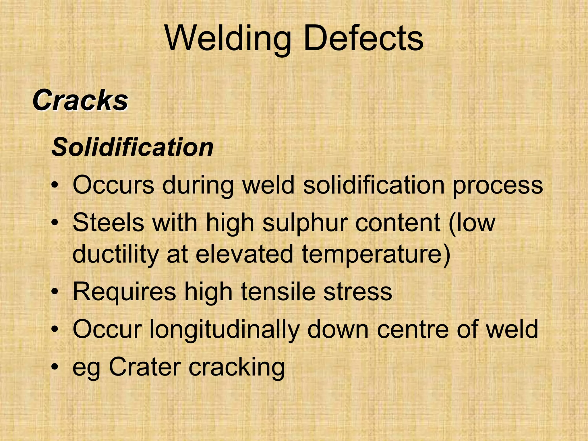 Welding Defects
Solidification
• Occurs during weld solidification process
• Steels with high sulphur content (low
ductility at elevated temperature)
• Requires high tensile stress
• Occur longitudinally down centre of weld
• eg Crater cracking
Cracks
 