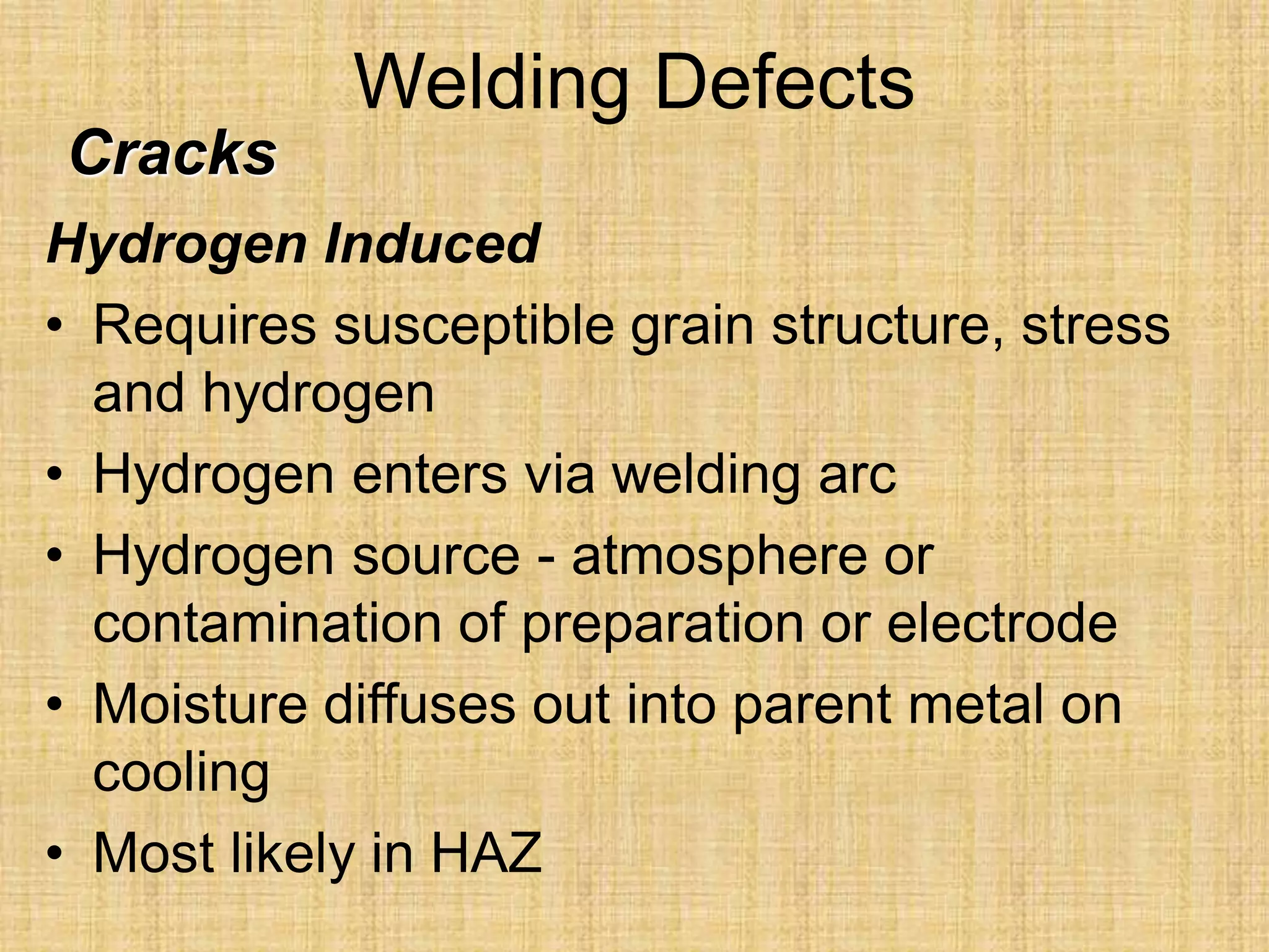 Welding Defects
Hydrogen Induced
• Requires susceptible grain structure, stress
and hydrogen
• Hydrogen enters via welding arc
• Hydrogen source - atmosphere or
contamination of preparation or electrode
• Moisture diffuses out into parent metal on
cooling
• Most likely in HAZ
Cracks
 