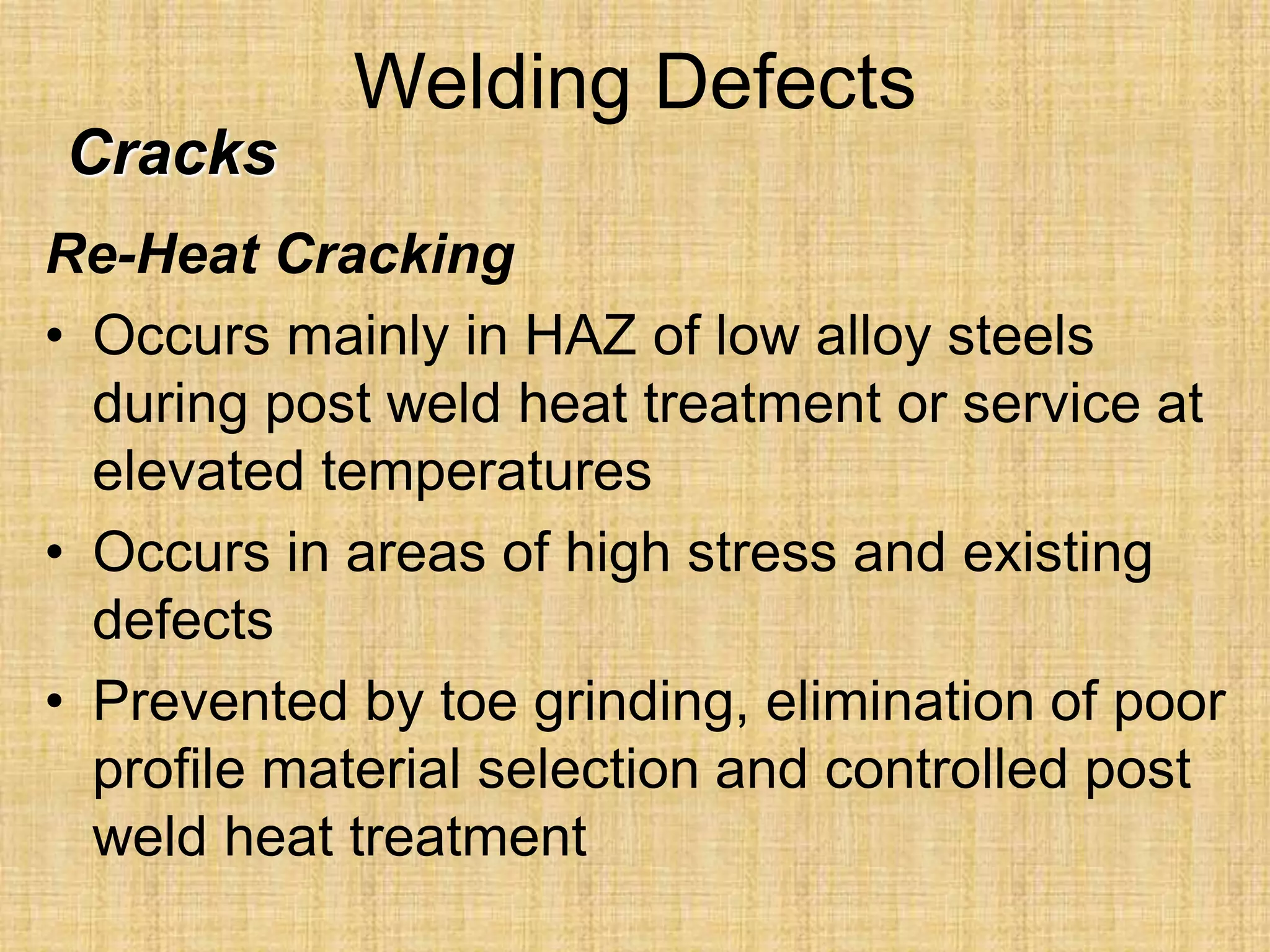 Welding Defects
Re-Heat Cracking
• Occurs mainly in HAZ of low alloy steels
during post weld heat treatment or service at
elevated temperatures
• Occurs in areas of high stress and existing
defects
• Prevented by toe grinding, elimination of poor
profile material selection and controlled post
weld heat treatment
Cracks
 