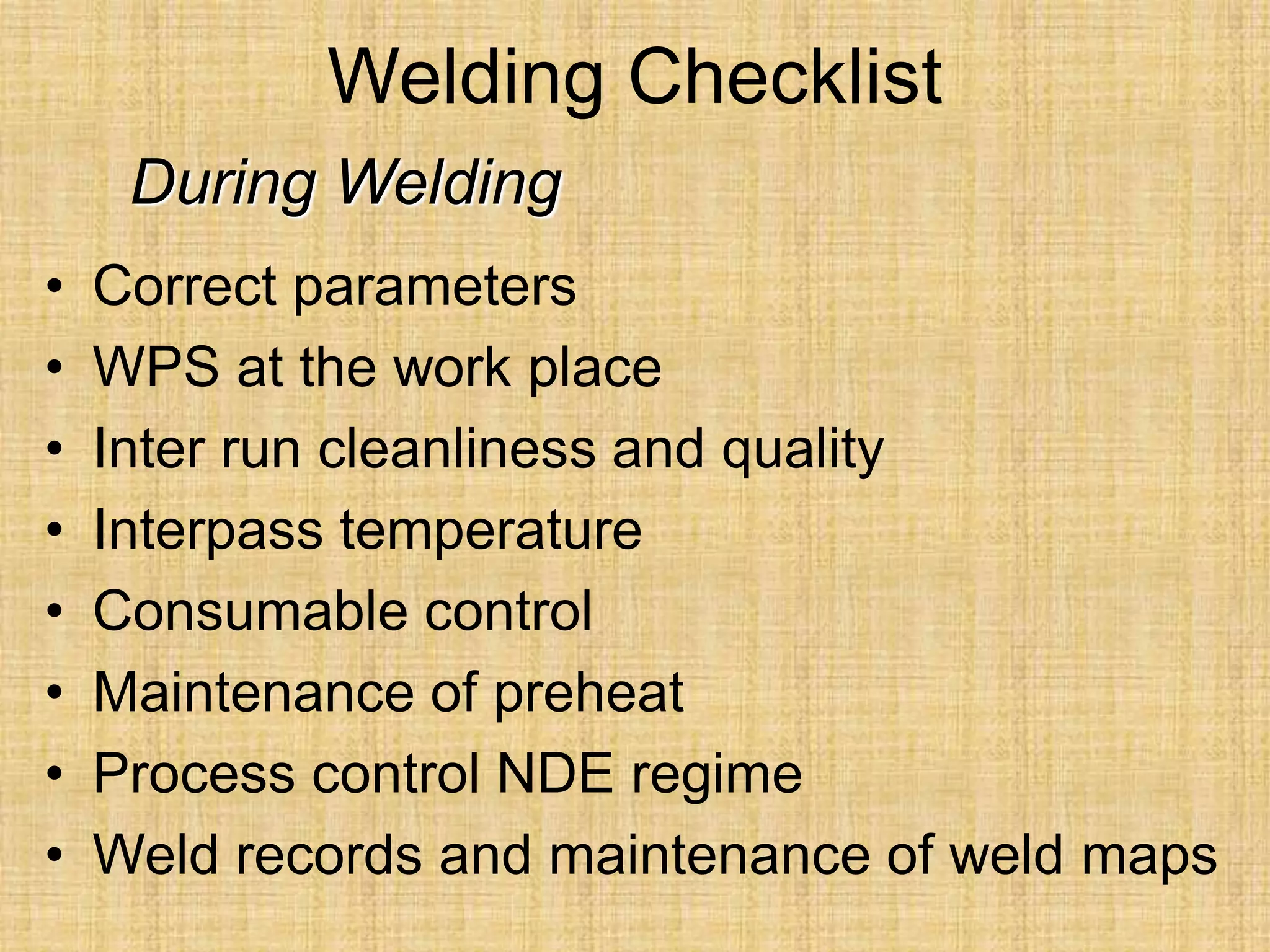 Welding Checklist
• Correct parameters
• WPS at the work place
• Inter run cleanliness and quality
• Interpass temperature
• Consumable control
• Maintenance of preheat
• Process control NDE regime
• Weld records and maintenance of weld maps
During Welding
 