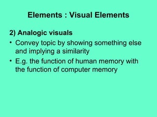 Elements : Visual Elements
2) Analogic visuals
• Convey topic by showing something else
and implying a similarity
• E.g. the function of human memory with
the function of computer memory
 