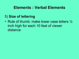 Elements : Verbal Elements
5) Size of lettering
• Rule of thumb: make lower case letters ½
inch high for each 10 feet of viewer
distance
 