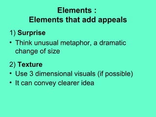 Elements :
Elements that add appeals
1) Surprise
• Think unusual metaphor, a dramatic
change of size
2) Texture
• Use 3 dimensional visuals (if possible)
• It can convey clearer idea
 
