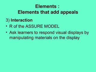 Elements :
Elements that add appeals
3) Interaction
• R of the ASSURE MODEL
• Ask learners to respond visual displays by
manipulating materials on the display
 