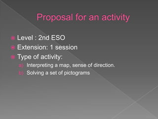  Level : 2nd ESO
 Extension: 1 session
 Type of activity:
    a) Interpreting a map, sense of direction.
    b) Solving a set of pictograms
 