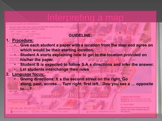 GUIDELINE:
1. Procedure:
    • Give each student a paper with a location from the map and agree on
       which would be their starting location.
    • Student A starts explaining how to get to the location provided on
       his/her the paper.
    • Student B is expected to follow S.A s directions and infer the answer.
    • Let students interchange their roles
2. Language focus:
    • Giving directions: It s the second street on the right, Go
       along, past, across..., Turn right, first left…Dou you see a … opposite
       to….?
 
