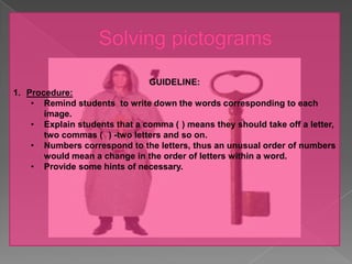GUIDELINE:
1. Procedure:
    • Remind students to write down the words corresponding to each
       image.
    • Explain students that a comma ( ) means they should take off a letter,
       two commas ( ) -two letters and so on.
    • Numbers correspond to the letters, thus an unusual order of numbers
       would mean a change in the order of letters within a word.
    • Provide some hints of necessary.
 