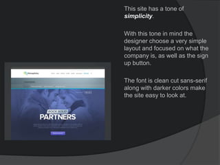 This site has a tone of
simplicity.
With this tone in mind the
designer choose a very simple
layout and focused on what the
company is, as well as the sign
up button.
The font is clean cut sans-serif
along with darker colors make
the site easy to look at.
 