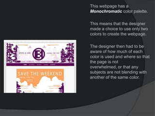 This webpage has a
Monochromatic color palette.
This means that the designer
made a choice to use only two
colors to create the webpage.
The designer then had to be
aware of how much of each
color is used and where so that
the page is not
overwhelmed, or that any
subjects are not blending with
another of the same color.
 