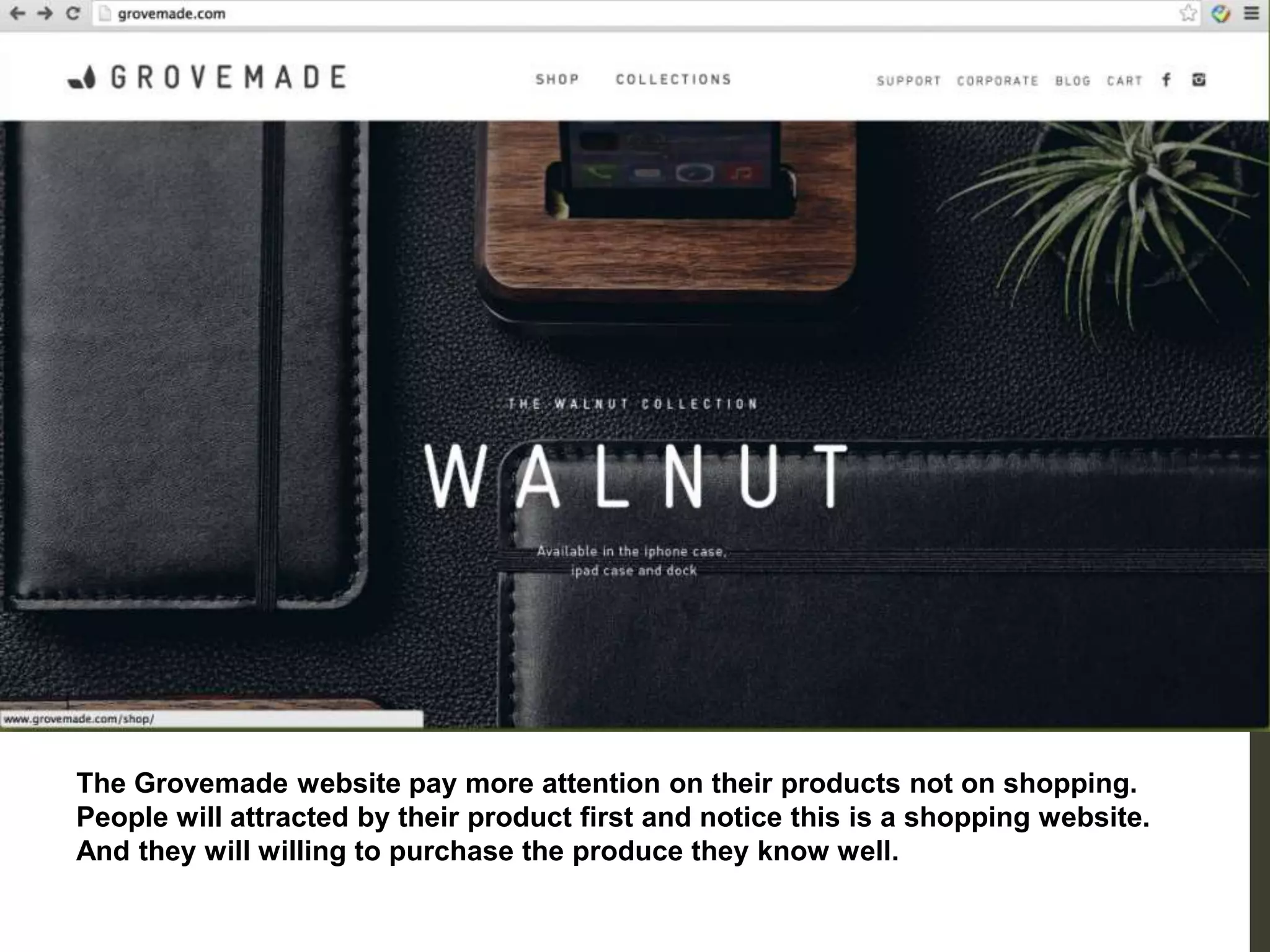 The Grovemade website pay more attention on their products not on shopping.
People will attracted by their product first and notice this is a shopping website.
And they will willing to purchase the produce they know well.
 