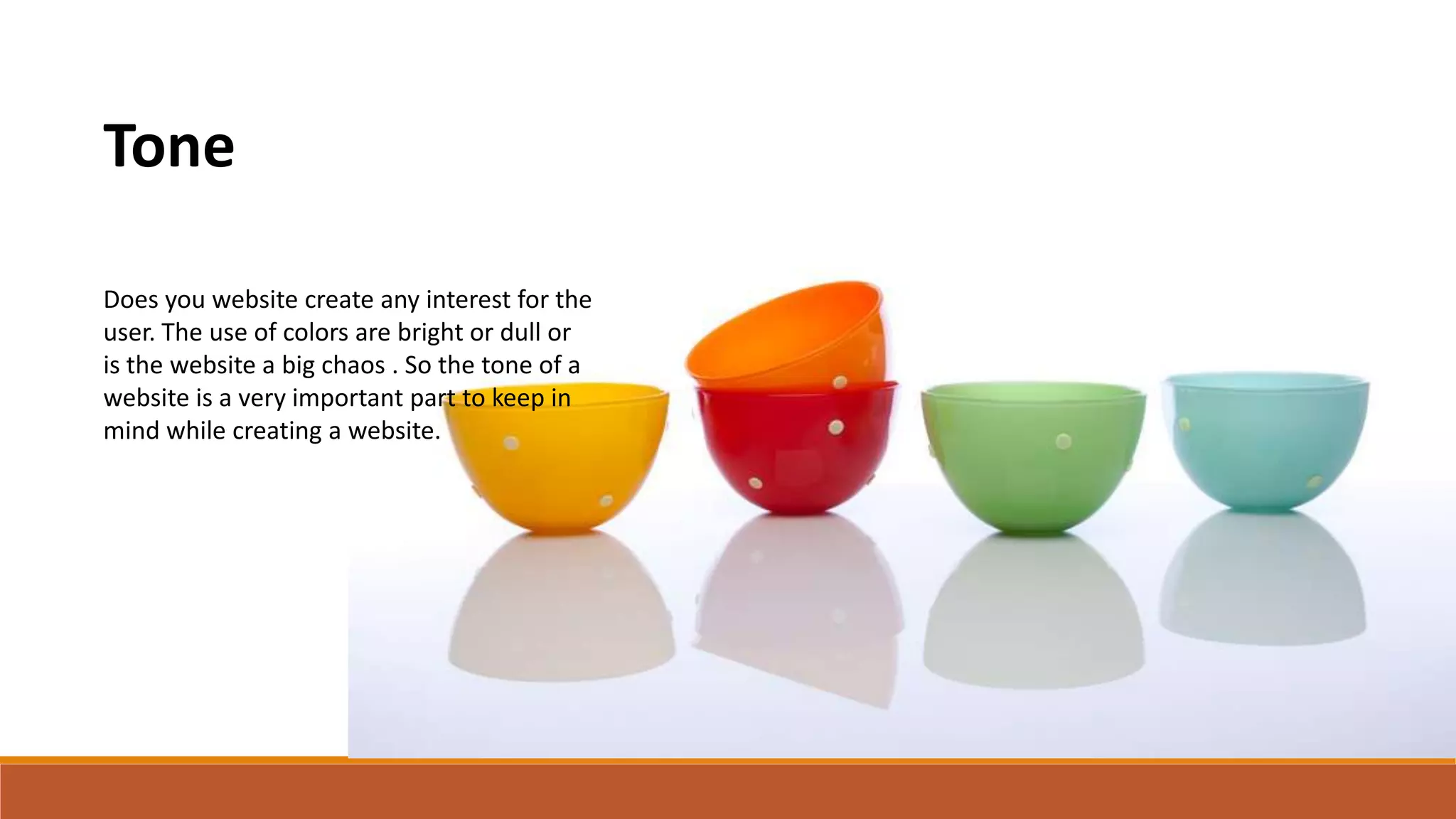 Tone
Does you website create any interest for the
user. The use of colors are bright or dull or
is the website a big chaos . So the tone of a
website is a very important part to keep in
mind while creating a website.
 