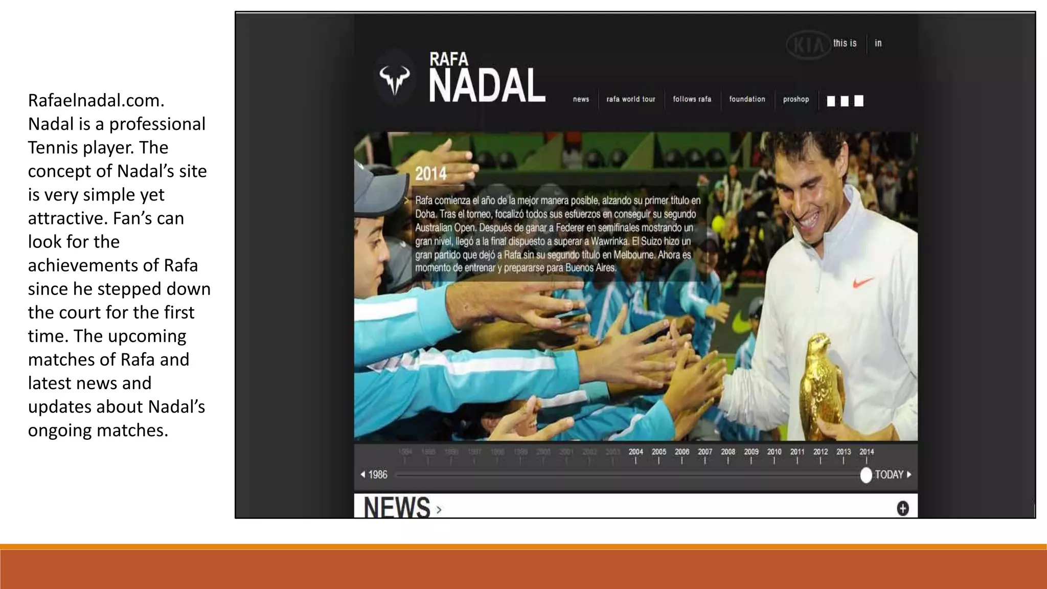 Rafaelnadal.com.
Nadal is a professional
Tennis player. The
concept of Nadal’s site
is very simple yet
attractive. Fan’s can
look for the
achievements of Rafa
since he stepped down
the court for the first
time. The upcoming
matches of Rafa and
latest news and
updates about Nadal’s
ongoing matches.
 