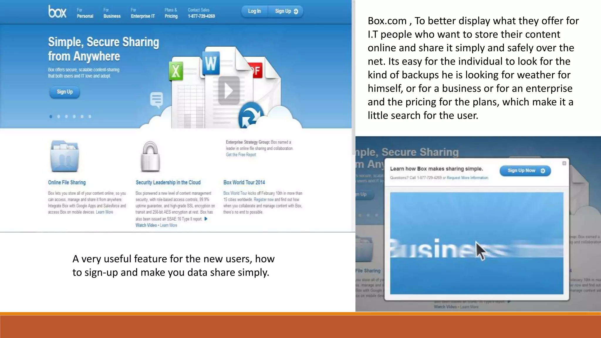 Box.com , To better display what they offer for
I.T people who want to store their content
online and share it simply and safely over the
net. Its easy for the individual to look for the
kind of backups he is looking for weather for
himself, or for a business or for an enterprise
and the pricing for the plans, which make it a
little search for the user.
A very useful feature for the new users, how
to sign-up and make you data share simply.
 
