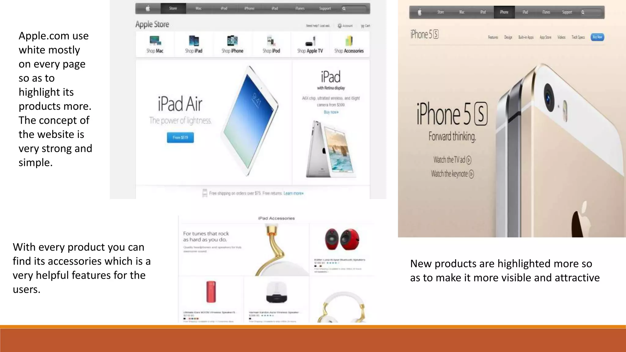 Apple.com use
white mostly
on every page
so as to
highlight its
products more.
The concept of
the website is
very strong and
simple.
With every product you can
find its accessories which is a
very helpful features for the
users.
New products are highlighted more so
as to make it more visible and attractive
 